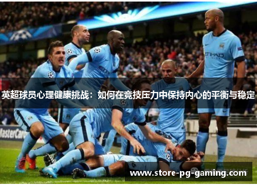 英超球员心理健康挑战：如何在竞技压力中保持内心的平衡与稳定