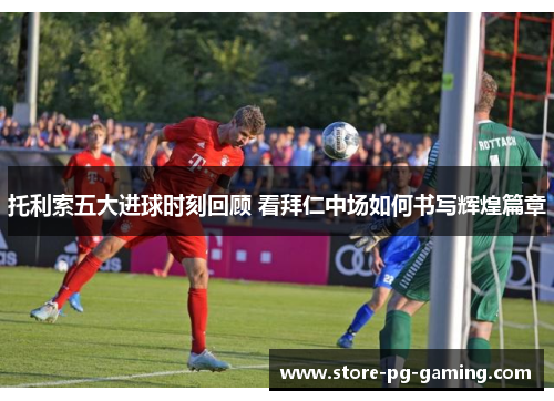 托利索五大进球时刻回顾 看拜仁中场如何书写辉煌篇章